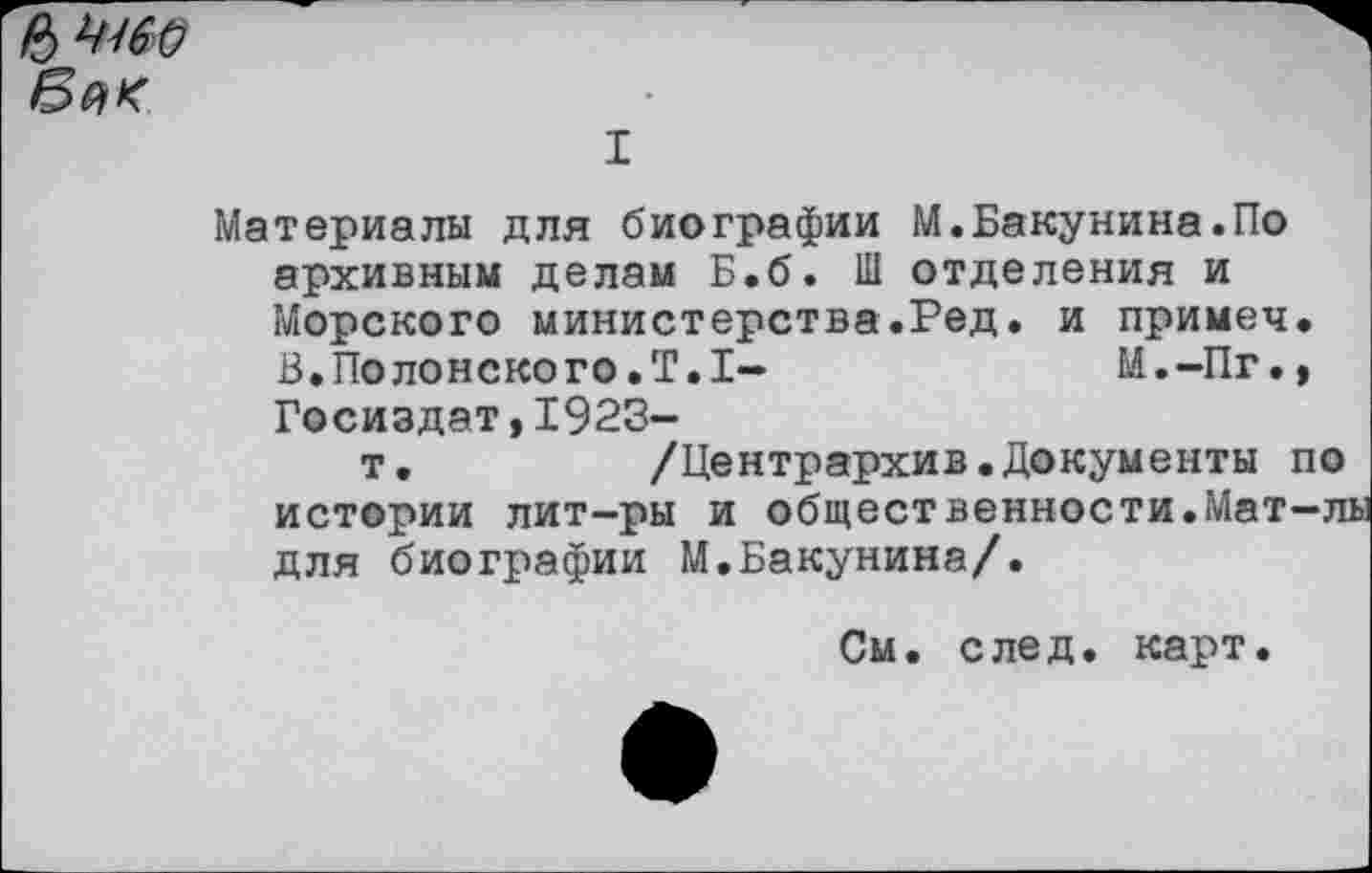 ﻿I
Материалы для биографии М.Бакунина.По архивным делам Б.б. Ш отделения и Морского министерства.Ред. и примеч. В.Полонского.Т.1-	М.-Пг.,
Госиздат,1923-
т.	/Центрархив.Документы по
истории лит-ры и общественности.Мат-лы для биографии М.Бакунина/.
См. след. карт.